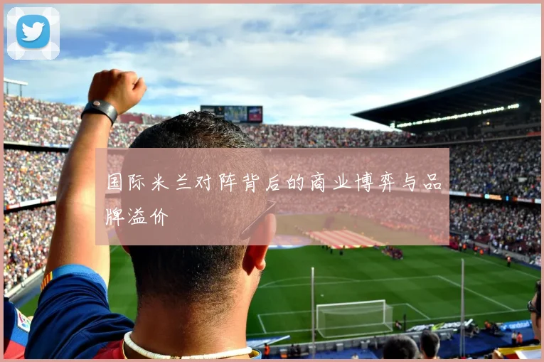 国际米兰对阵背后的商业博弈与品牌溢价