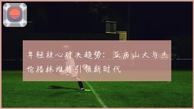 年轻核心对决趋势：亚历山大与杰伦格林谁将引领新时代
