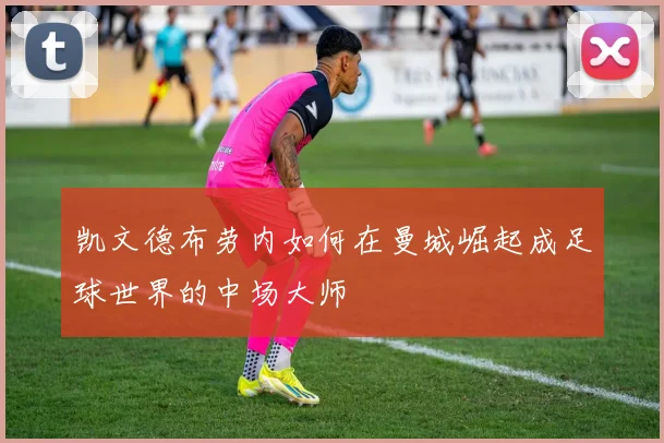 凯文德布劳内如何在曼城崛起成足球世界的中场大师