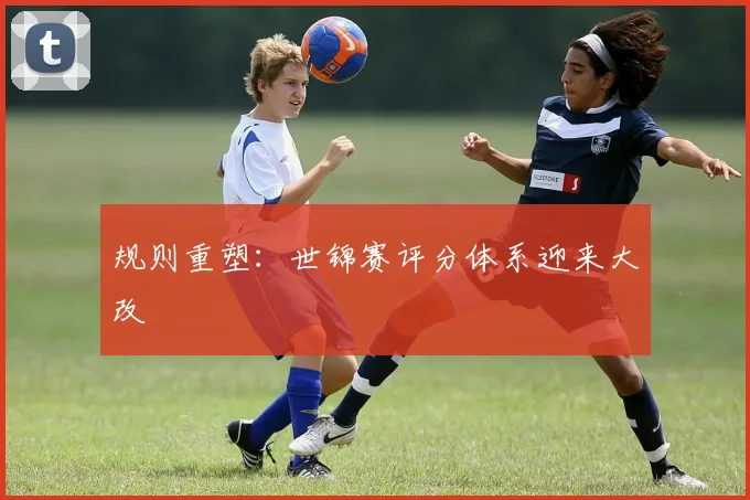 规则重塑：世锦赛评分体系迎来大改