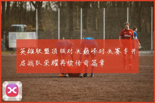 英雄联盟顶级对决巅峰对决赛季开启战队荣耀再续传奇篇章