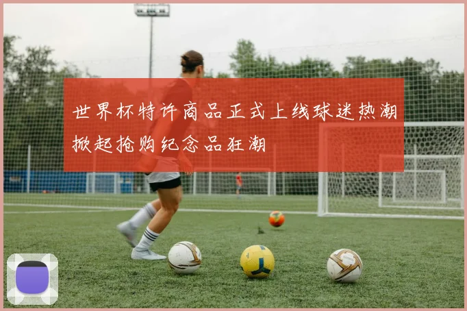 世界杯特许商品正式上线球迷热潮掀起抢购纪念品狂潮