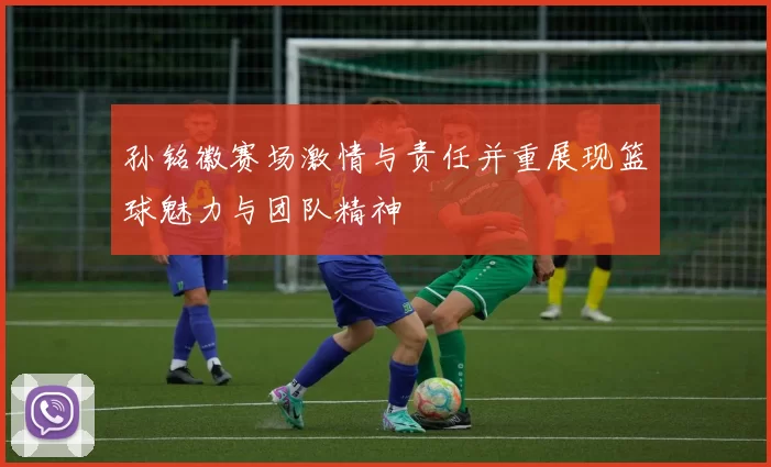 孙铭徽赛场激情与责任并重展现篮球魅力与团队精神