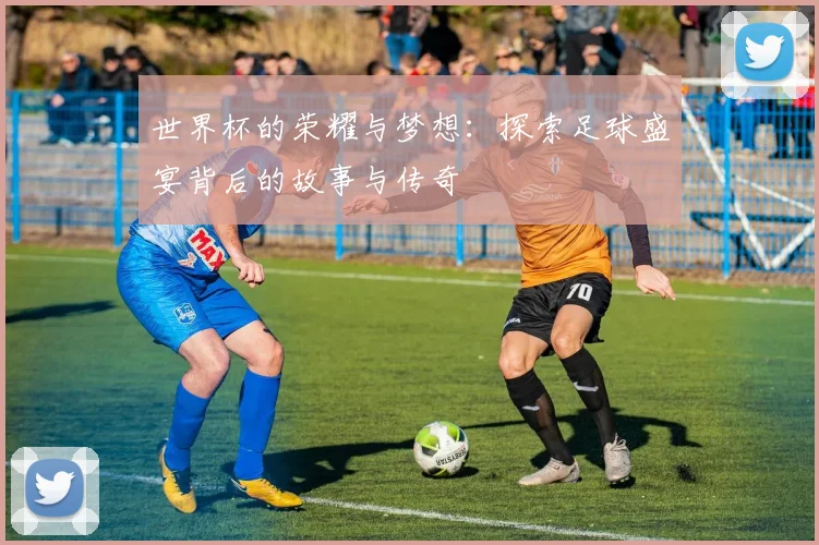世界杯的荣耀与梦想：探索足球盛宴背后的故事与传奇