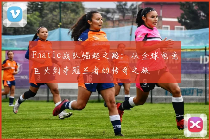 Fnatic战队崛起之路：从全球电竞巨头到夺冠王者的传奇之旅