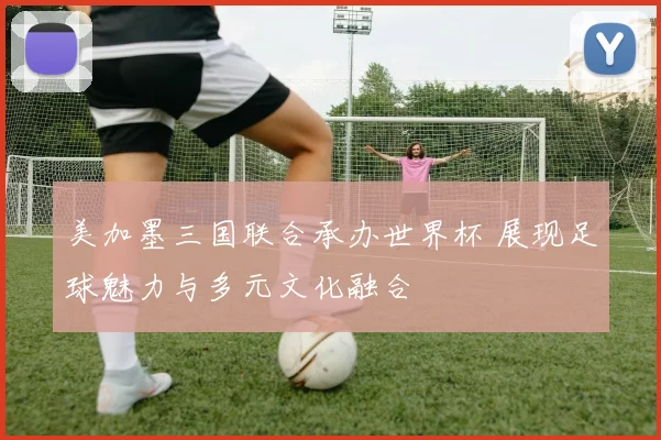 美加墨三国联合承办世界杯 展现足球魅力与多元文化融合