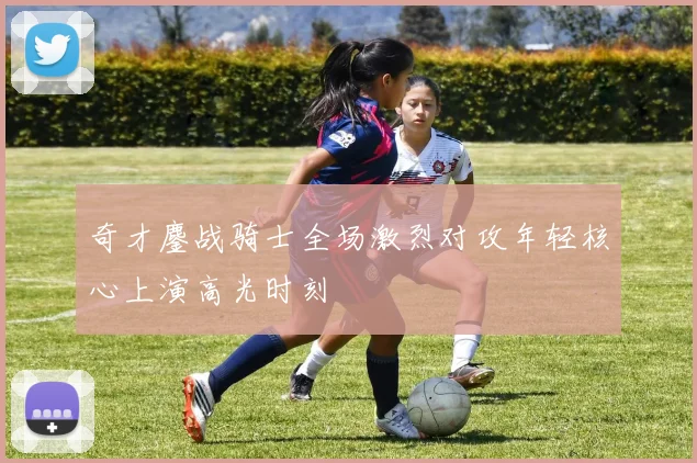奇才鏖战骑士全场激烈对攻年轻核心上演高光时刻