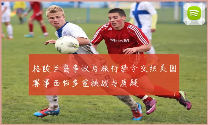 格陵兰岛争议与旅行禁令交织美国赛事面临多重挑战与质疑