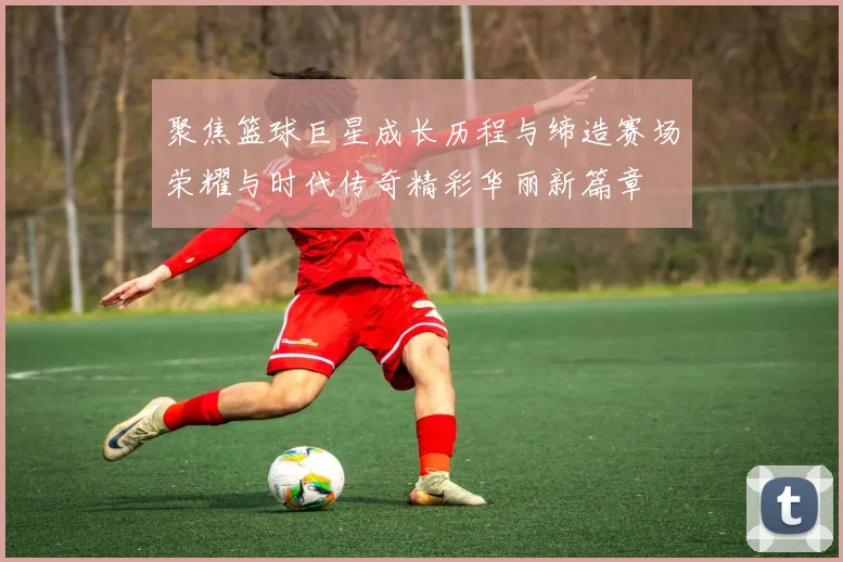 聚焦篮球巨星成长历程与缔造赛场荣耀与时代传奇精彩华丽新篇章